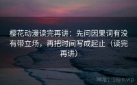 樱花动漫读完再讲：先问因果词有没有带立场，再把时间写成起止（读完再讲）