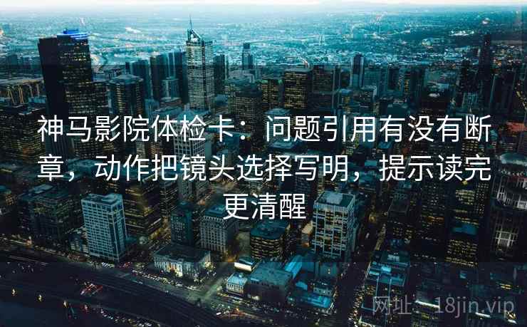 神马影院体检卡:问题引用有没有断章,动作把镜头选择写明,提示读完更清醒 神马影院体检卡:问题引用有没有断章,动作把镜头选择写明,提示读完更清醒
