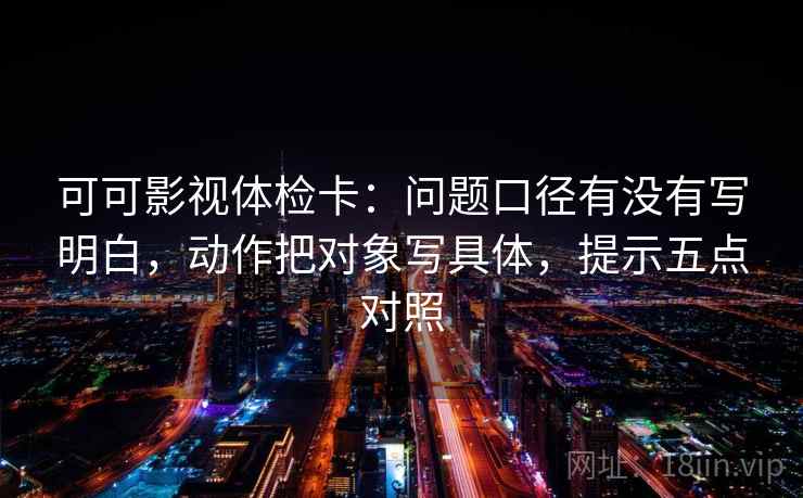 可可影视体检卡:问题口径有没有写明白,动作把对象写具体,提示五点对照 可可影视体检卡:问题口径有没有写明白,动作把对象写具体,提示五点对照
