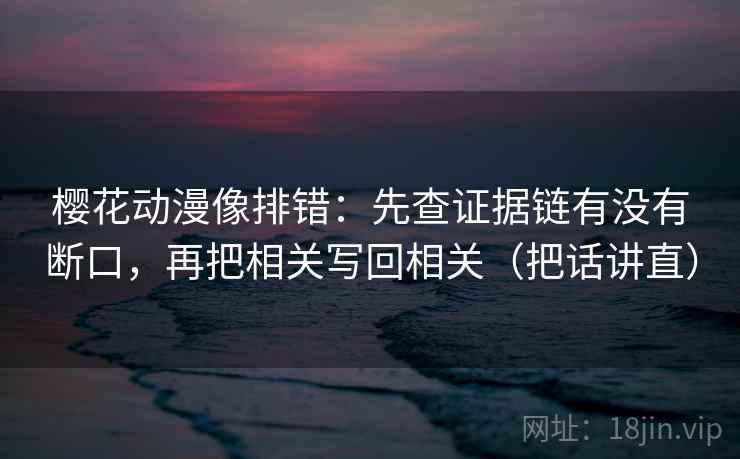 樱花动漫像排错:先查证据链有没有断口,再把相关写回相关(把话讲直) 樱花动漫像排错:先查证据链有没有断口,再把相关写回相关(把话讲直)