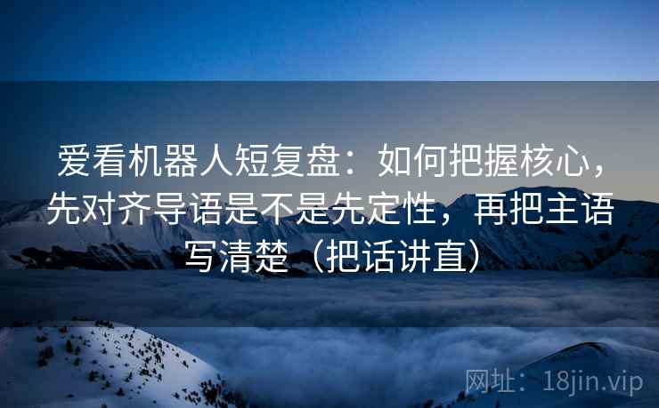 爱看机器人短复盘:如何把握核心,先对齐导语是不是先定性,再把主语写清楚(把话讲直) 爱看机器人短复盘:如何把握核心,先对齐导语是不是先定性,再把主语写清楚(把话讲直)