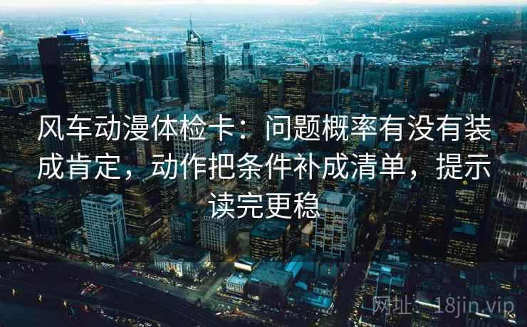 风车动漫体检卡:问题概率有没有装成肯定,动作把条件补成清单,提示读完更稳 风车动漫体检卡:问题概率有没有装成肯定,动作把条件补成清单,提示读完更稳