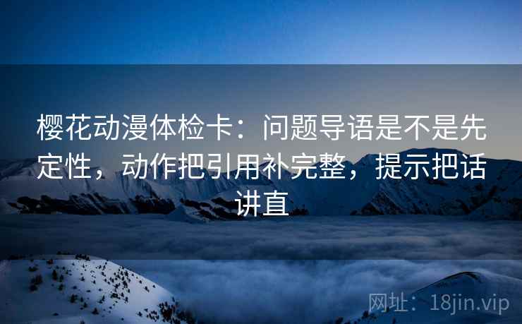 樱花动漫体检卡:问题导语是不是先定性,动作把引用补完整,提示把话讲直 樱花动漫体检卡:问题导语是不是先定性,动作把引用补完整,提示把话讲直