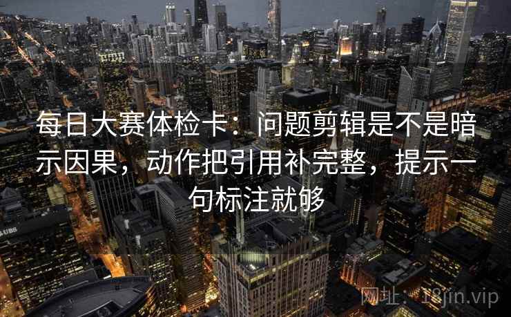 每日大赛体检卡:问题剪辑是不是暗示因果,动作把引用补完整,提示一句标注就够 每日大赛体检卡:问题剪辑是不是暗示因果,动作把引用补完整,提示一句标注就够