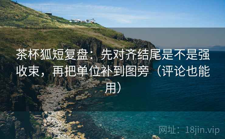 茶杯狐短复盘：先对齐结尾是不是强收束，再把单位补到图旁（评论也能用）