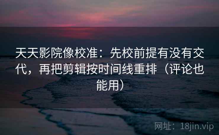 天天影院像校准：先校前提有没有交代，再把剪辑按时间线重排（评论也能用）