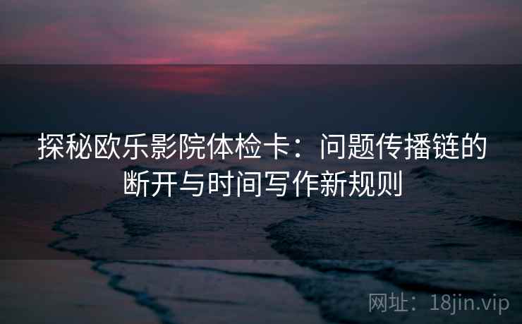 探秘欧乐影院体检卡:问题传播链的断开与时间写作新规则 探秘欧乐影院体检卡:问题传播链的断开与时间写作新规则