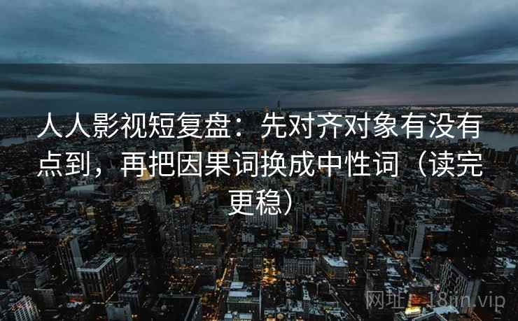 人人影视短复盘:先对齐对象有没有点到,再把因果词换成中性词(读完更稳) 人人影视短复盘:先对齐对象有没有点到,再把因果词换成中性词(读完更稳)