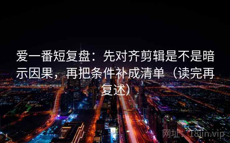 爱一番短复盘:先对齐剪辑是不是暗示因果,再把条件补成清单(读完再复述) 爱一番短复盘:先对齐剪辑是不是暗示因果,再把条件补成清单(读完再复述)
