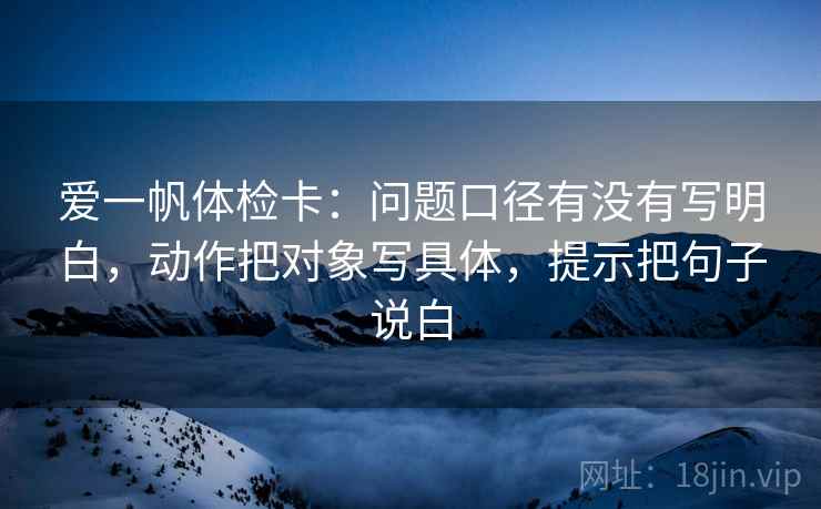 爱一帆体检卡:问题口径有没有写明白,动作把对象写具体,提示把句子说白 爱一帆体检卡:问题口径有没有写明白,动作把对象写具体,提示把句子说白