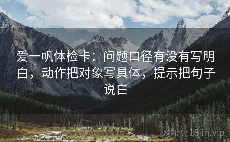 爱一帆体检卡:问题口径有没有写明白,动作把对象写具体,提示把句子说白 爱一帆体检卡:问题口径有没有写明白,动作把对象写具体,提示把句子说白