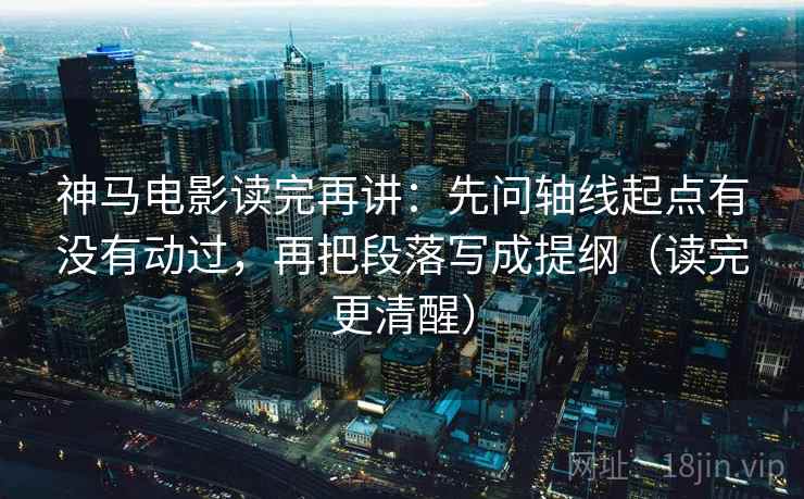 神马电影读完再讲：先问轴线起点有没有动过，再把段落写成提纲（读完更清醒）