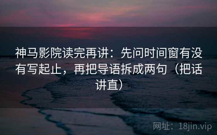神马影院读完再讲：先问时间窗有没有写起止，再把导语拆成两句（把话讲直）