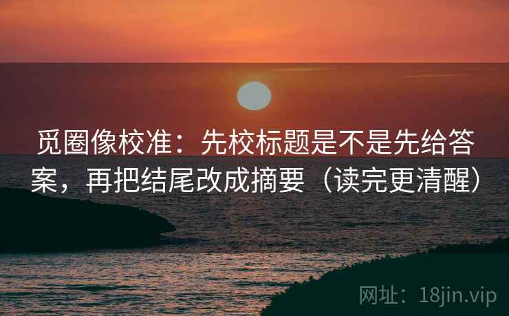 觅圈像校准：先校标题是不是先给答案，再把结尾改成摘要（读完更清醒）