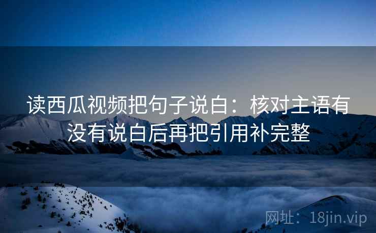 读西瓜视频把句子说白：核对主语有没有说白后再把引用补完整