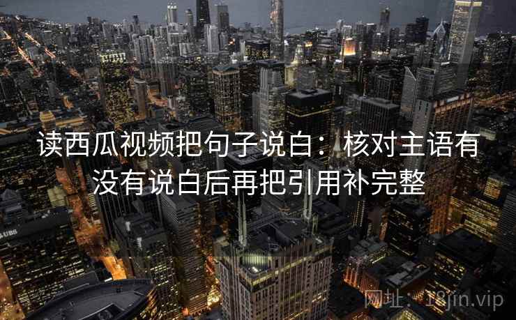 读西瓜视频把句子说白：核对主语有没有说白后再把引用补完整