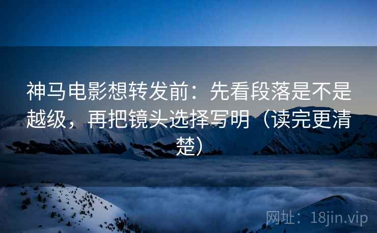 神马电影想转发前：先看段落是不是越级，再把镜头选择写明（读完更清楚）