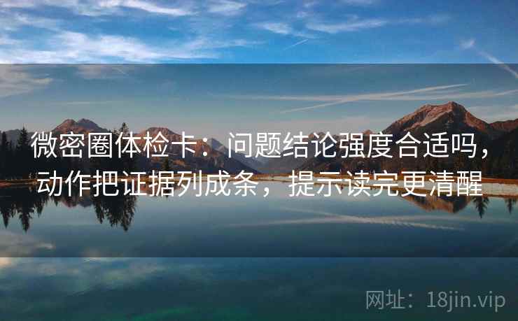 微密圈体检卡：问题结论强度合适吗，动作把证据列成条，提示读完更清醒