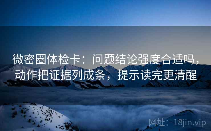 微密圈体检卡：问题结论强度合适吗，动作把证据列成条，提示读完更清醒