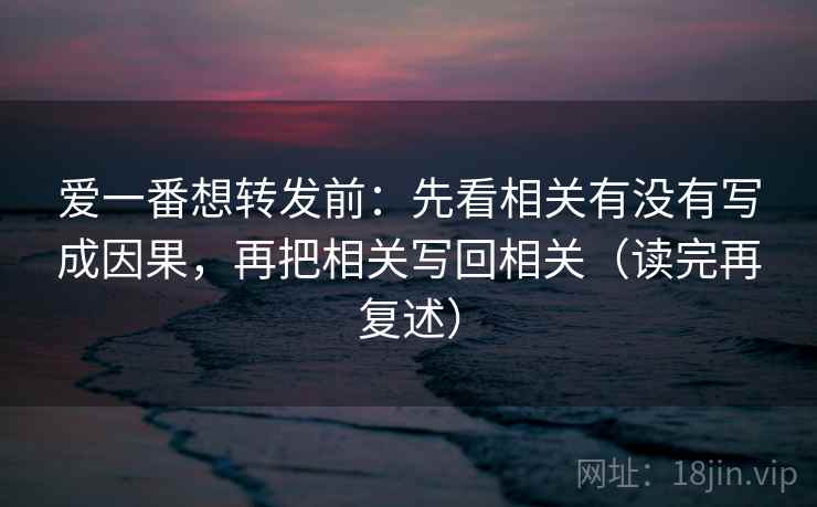 爱一番想转发前：先看相关有没有写成因果，再把相关写回相关（读完再复述）