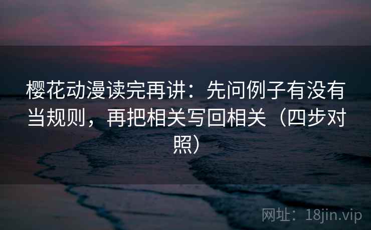 樱花动漫读完再讲：先问例子有没有当规则，再把相关写回相关（四步对照）