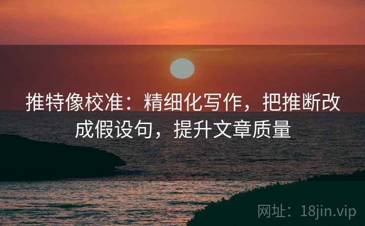 推特像校准：精细化写作，把推断改成假设句，提升文章质量