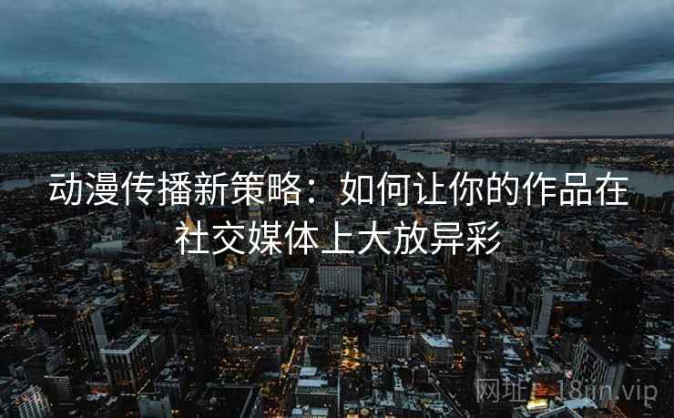 动漫传播新策略：如何让你的作品在社交媒体上大放异彩