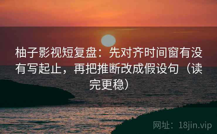 柚子影视短复盘：先对齐时间窗有没有写起止，再把推断改成假设句（读完更稳）