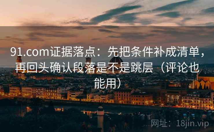 91.com证据落点：先把条件补成清单，再回头确认段落是不是跳层（评论也能用）