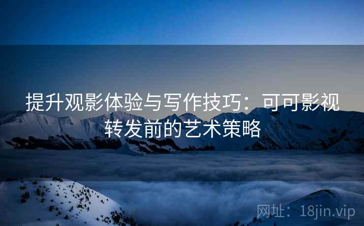 提升观影体验与写作技巧：可可影视转发前的艺术策略