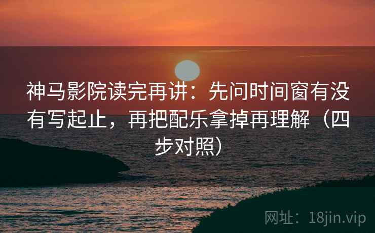 神马影院读完再讲：先问时间窗有没有写起止，再把配乐拿掉再理解（四步对照）