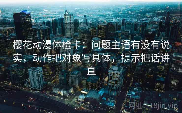 樱花动漫体检卡：问题主语有没有说实，动作把对象写具体，提示把话讲直