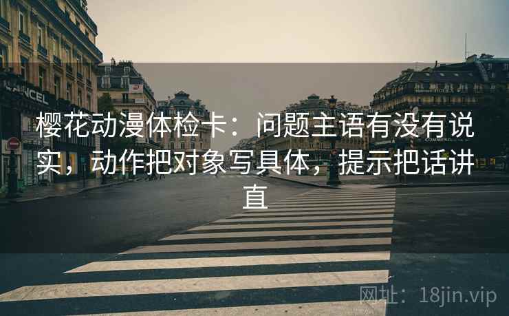 樱花动漫体检卡：问题主语有没有说实，动作把对象写具体，提示把话讲直