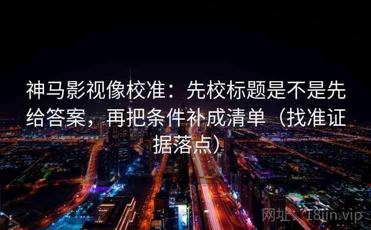 神马影视像校准：先校标题是不是先给答案，再把条件补成清单（找准证据落点）