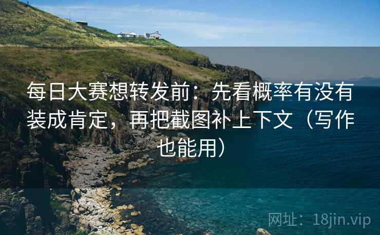 每日大赛想转发前：先看概率有没有装成肯定，再把截图补上下文（写作也能用）