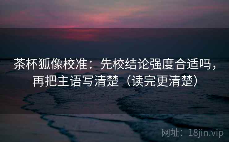 茶杯狐像校准：先校结论强度合适吗，再把主语写清楚（读完更清楚）