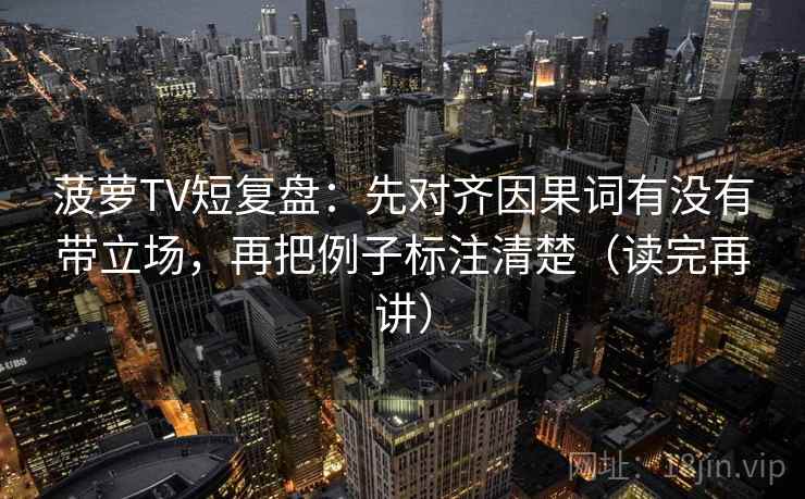 菠萝TV短复盘：先对齐因果词有没有带立场，再把例子标注清楚（读完再讲）