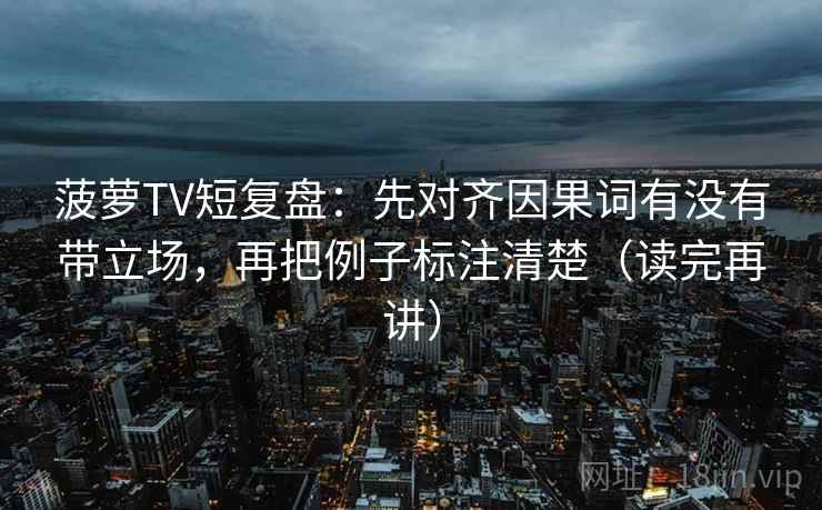 菠萝TV短复盘：先对齐因果词有没有带立场，再把例子标注清楚（读完再讲）
