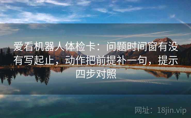 爱看机器人体检卡：问题时间窗有没有写起止，动作把前提补一句，提示四步对照