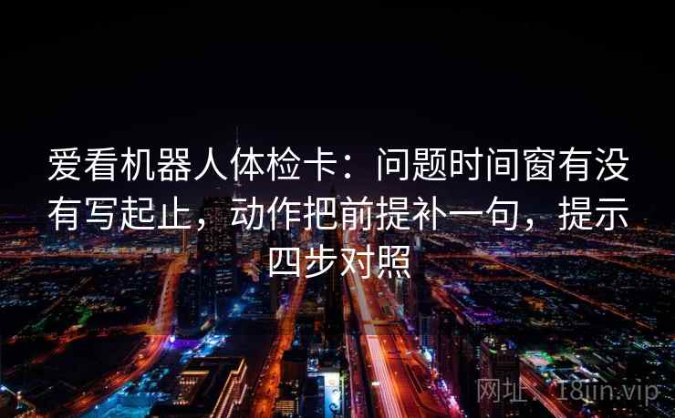 爱看机器人体检卡：问题时间窗有没有写起止，动作把前提补一句，提示四步对照
