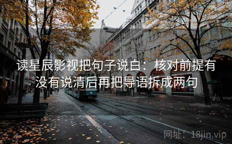 读星辰影视把句子说白：核对前提有没有说清后再把导语拆成两句