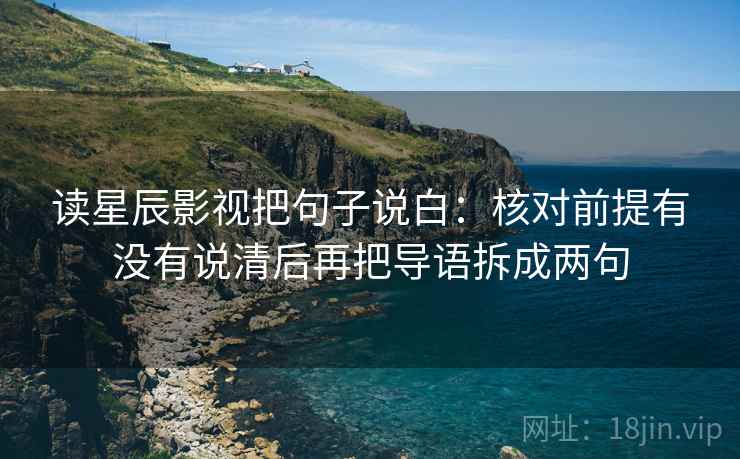 读星辰影视把句子说白：核对前提有没有说清后再把导语拆成两句