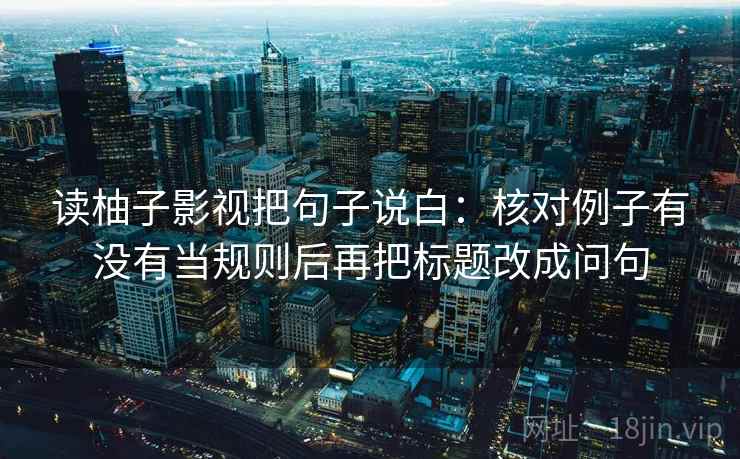 读柚子影视把句子说白：核对例子有没有当规则后再把标题改成问句