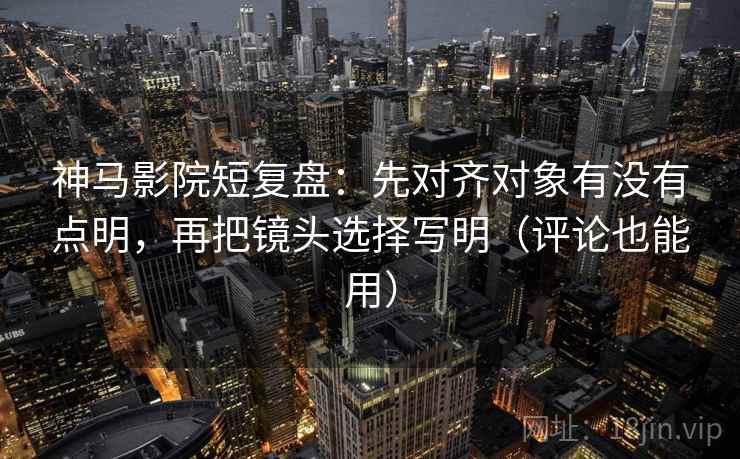 神马影院短复盘：先对齐对象有没有点明，再把镜头选择写明（评论也能用）