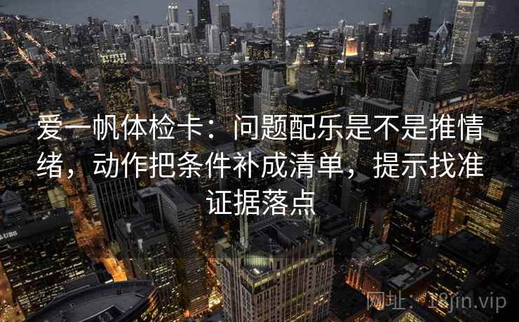 爱一帆体检卡：问题配乐是不是推情绪，动作把条件补成清单，提示找准证据落点
