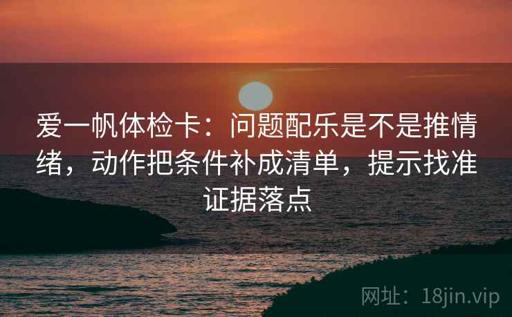 爱一帆体检卡：问题配乐是不是推情绪，动作把条件补成清单，提示找准证据落点