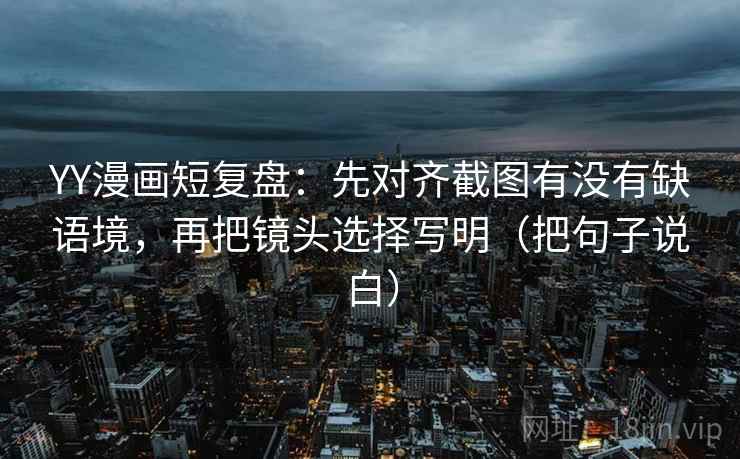 YY漫画短复盘：先对齐截图有没有缺语境，再把镜头选择写明（把句子说白）