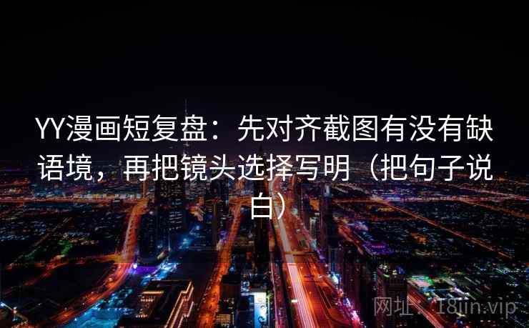 YY漫画短复盘：先对齐截图有没有缺语境，再把镜头选择写明（把句子说白）