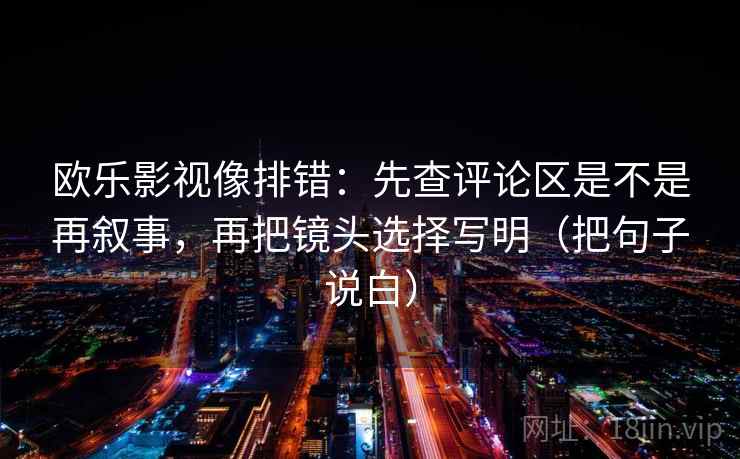 欧乐影视像排错:先查评论区是不是再叙事,再把镜头选择写明(把句子说白) 欧乐影视像排错:先查评论区是不是再叙事,再把镜头选择写明(把句子说白)