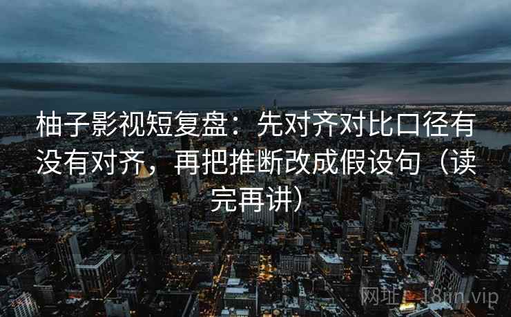 柚子影视短复盘：先对齐对比口径有没有对齐，再把推断改成假设句（读完再讲）